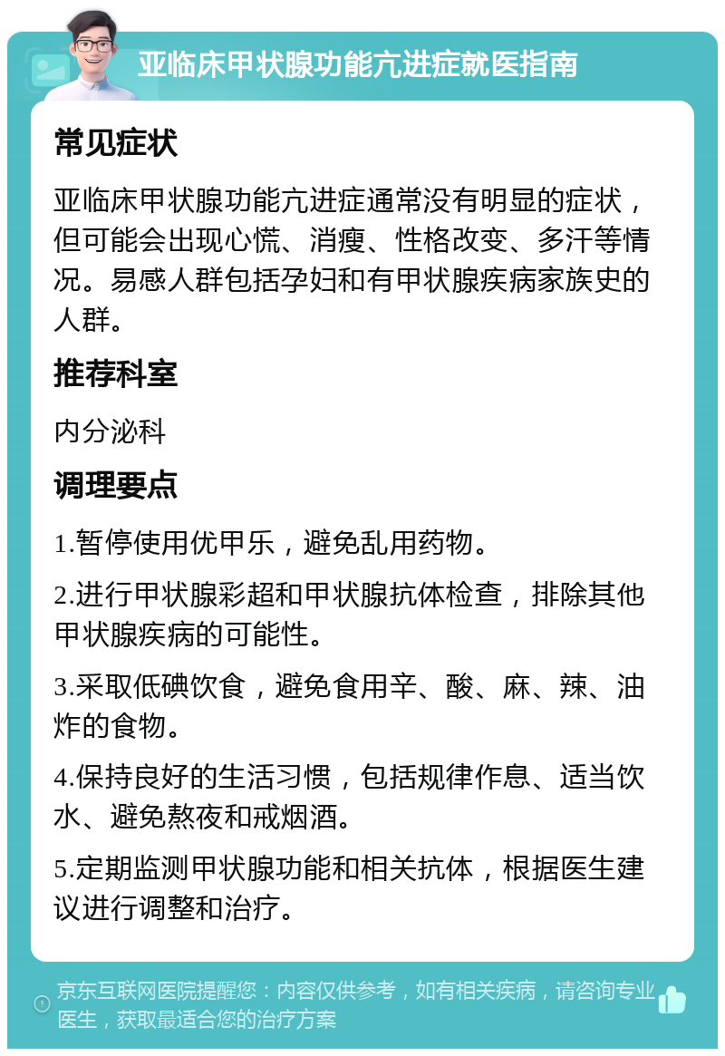 亚临床甲状腺功能亢进症就医指南 常见症状 亚临床甲状腺功能亢进症通常没有明显的症状，但可能会出现心慌、消瘦、性格改变、多汗等情况。易感人群包括孕妇和有甲状腺疾病家族史的人群。 推荐科室 内分泌科 调理要点 1.暂停使用优甲乐，避免乱用药物。 2.进行甲状腺彩超和甲状腺抗体检查，排除其他甲状腺疾病的可能性。 3.采取低碘饮食，避免食用辛、酸、麻、辣、油炸的食物。 4.保持良好的生活习惯，包括规律作息、适当饮水、避免熬夜和戒烟酒。 5.定期监测甲状腺功能和相关抗体，根据医生建议进行调整和治疗。