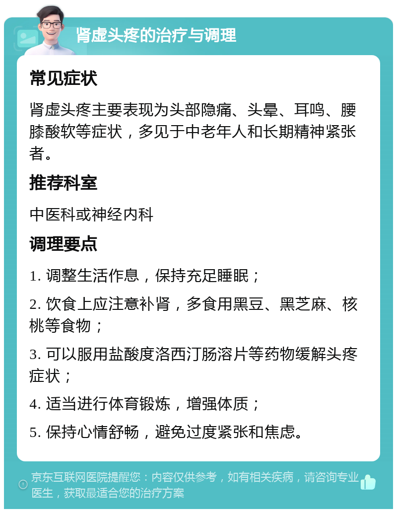 肾虚头疼的治疗与调理 常见症状 肾虚头疼主要表现为头部隐痛、头晕、耳鸣、腰膝酸软等症状，多见于中老年人和长期精神紧张者。 推荐科室 中医科或神经内科 调理要点 1. 调整生活作息，保持充足睡眠； 2. 饮食上应注意补肾，多食用黑豆、黑芝麻、核桃等食物； 3. 可以服用盐酸度洛西汀肠溶片等药物缓解头疼症状； 4. 适当进行体育锻炼，增强体质； 5. 保持心情舒畅，避免过度紧张和焦虑。