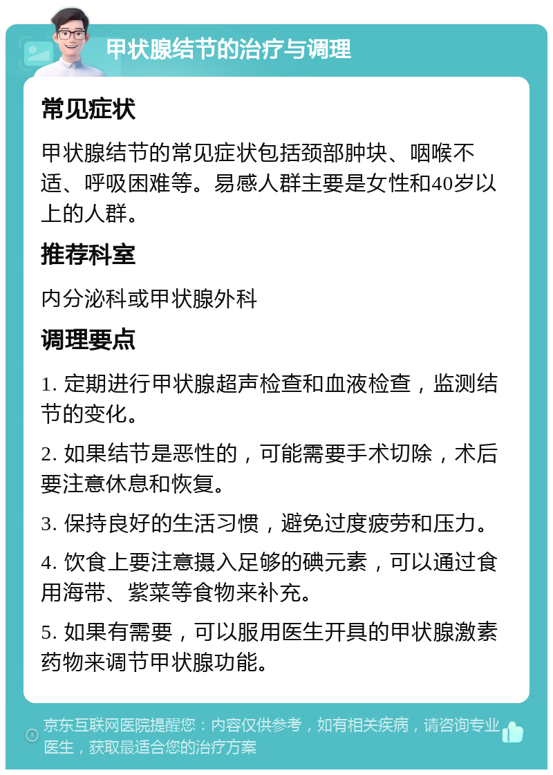 甲状腺结节的治疗与调理 常见症状 甲状腺结节的常见症状包括颈部肿块、咽喉不适、呼吸困难等。易感人群主要是女性和40岁以上的人群。 推荐科室 内分泌科或甲状腺外科 调理要点 1. 定期进行甲状腺超声检查和血液检查，监测结节的变化。 2. 如果结节是恶性的，可能需要手术切除，术后要注意休息和恢复。 3. 保持良好的生活习惯，避免过度疲劳和压力。 4. 饮食上要注意摄入足够的碘元素，可以通过食用海带、紫菜等食物来补充。 5. 如果有需要，可以服用医生开具的甲状腺激素药物来调节甲状腺功能。