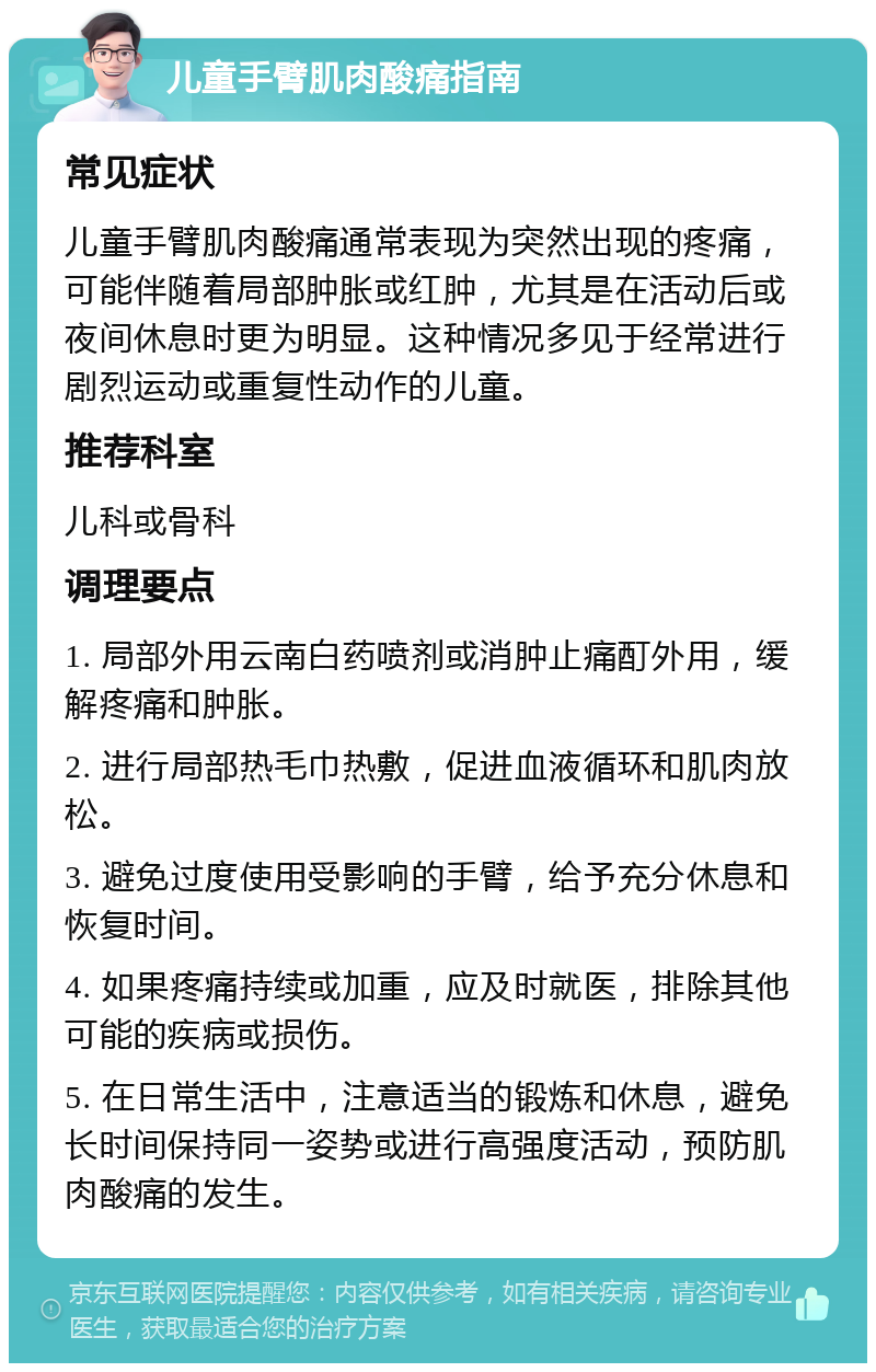 儿童手臂肌肉酸痛指南 常见症状 儿童手臂肌肉酸痛通常表现为突然出现的疼痛，可能伴随着局部肿胀或红肿，尤其是在活动后或夜间休息时更为明显。这种情况多见于经常进行剧烈运动或重复性动作的儿童。 推荐科室 儿科或骨科 调理要点 1. 局部外用云南白药喷剂或消肿止痛酊外用，缓解疼痛和肿胀。 2. 进行局部热毛巾热敷，促进血液循环和肌肉放松。 3. 避免过度使用受影响的手臂，给予充分休息和恢复时间。 4. 如果疼痛持续或加重，应及时就医，排除其他可能的疾病或损伤。 5. 在日常生活中，注意适当的锻炼和休息，避免长时间保持同一姿势或进行高强度活动，预防肌肉酸痛的发生。