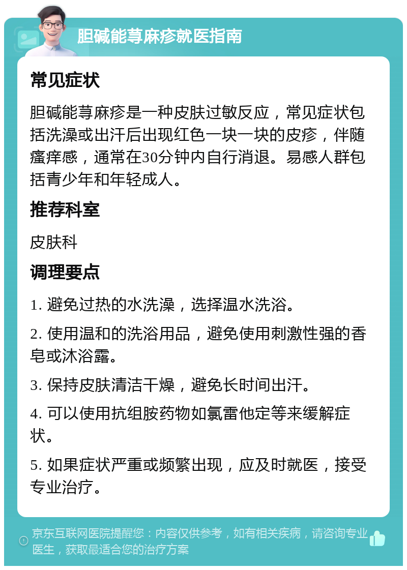 胆碱能荨麻疹就医指南 常见症状 胆碱能荨麻疹是一种皮肤过敏反应，常见症状包括洗澡或出汗后出现红色一块一块的皮疹，伴随瘙痒感，通常在30分钟内自行消退。易感人群包括青少年和年轻成人。 推荐科室 皮肤科 调理要点 1. 避免过热的水洗澡，选择温水洗浴。 2. 使用温和的洗浴用品，避免使用刺激性强的香皂或沐浴露。 3. 保持皮肤清洁干燥，避免长时间出汗。 4. 可以使用抗组胺药物如氯雷他定等来缓解症状。 5. 如果症状严重或频繁出现，应及时就医，接受专业治疗。