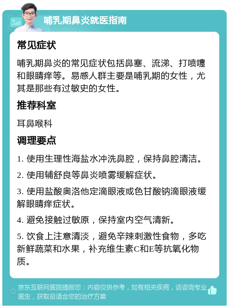 哺乳期鼻炎就医指南 常见症状 哺乳期鼻炎的常见症状包括鼻塞、流涕、打喷嚏和眼睛痒等。易感人群主要是哺乳期的女性，尤其是那些有过敏史的女性。 推荐科室 耳鼻喉科 调理要点 1. 使用生理性海盐水冲洗鼻腔，保持鼻腔清洁。 2. 使用辅舒良等鼻炎喷雾缓解症状。 3. 使用盐酸奥洛他定滴眼液或色甘酸钠滴眼液缓解眼睛痒症状。 4. 避免接触过敏原，保持室内空气清新。 5. 饮食上注意清淡，避免辛辣刺激性食物，多吃新鲜蔬菜和水果，补充维生素C和E等抗氧化物质。