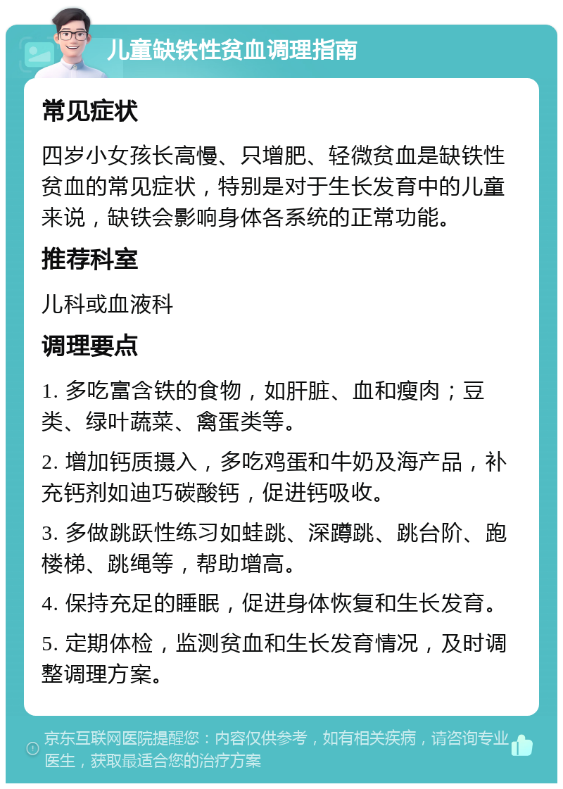 儿童缺铁性贫血调理指南 常见症状 四岁小女孩长高慢、只增肥、轻微贫血是缺铁性贫血的常见症状，特别是对于生长发育中的儿童来说，缺铁会影响身体各系统的正常功能。 推荐科室 儿科或血液科 调理要点 1. 多吃富含铁的食物，如肝脏、血和瘦肉；豆类、绿叶蔬菜、禽蛋类等。 2. 增加钙质摄入，多吃鸡蛋和牛奶及海产品，补充钙剂如迪巧碳酸钙，促进钙吸收。 3. 多做跳跃性练习如蛙跳、深蹲跳、跳台阶、跑楼梯、跳绳等，帮助增高。 4. 保持充足的睡眠，促进身体恢复和生长发育。 5. 定期体检，监测贫血和生长发育情况，及时调整调理方案。