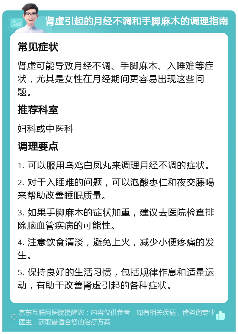 肾虚引起的月经不调和手脚麻木的调理指南 常见症状 肾虚可能导致月经不调、手脚麻木、入睡难等症状，尤其是女性在月经期间更容易出现这些问题。 推荐科室 妇科或中医科 调理要点 1. 可以服用乌鸡白凤丸来调理月经不调的症状。 2. 对于入睡难的问题，可以泡酸枣仁和夜交藤喝来帮助改善睡眠质量。 3. 如果手脚麻木的症状加重，建议去医院检查排除脑血管疾病的可能性。 4. 注意饮食清淡，避免上火，减少小便疼痛的发生。 5. 保持良好的生活习惯，包括规律作息和适量运动，有助于改善肾虚引起的各种症状。