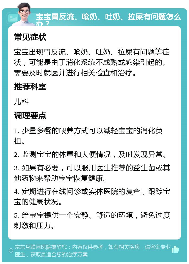 宝宝胃反流、呛奶、吐奶、拉屎有问题怎么办？ 常见症状 宝宝出现胃反流、呛奶、吐奶、拉屎有问题等症状，可能是由于消化系统不成熟或感染引起的。需要及时就医并进行相关检查和治疗。 推荐科室 儿科 调理要点 1. 少量多餐的喂养方式可以减轻宝宝的消化负担。 2. 监测宝宝的体重和大便情况，及时发现异常。 3. 如果有必要，可以服用医生推荐的益生菌或其他药物来帮助宝宝恢复健康。 4. 定期进行在线问诊或实体医院的复查，跟踪宝宝的健康状况。 5. 给宝宝提供一个安静、舒适的环境，避免过度刺激和压力。