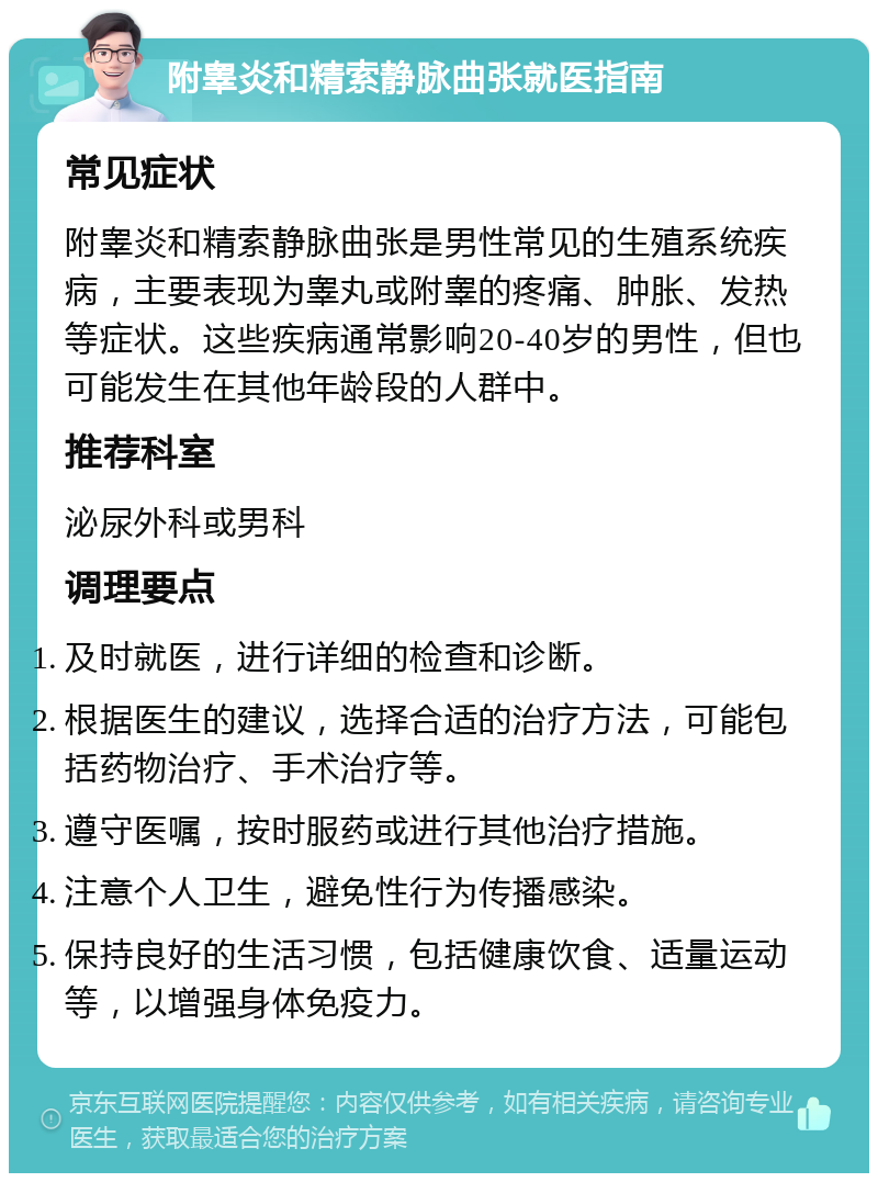 附睾炎和精索静脉曲张就医指南 常见症状 附睾炎和精索静脉曲张是男性常见的生殖系统疾病，主要表现为睾丸或附睾的疼痛、肿胀、发热等症状。这些疾病通常影响20-40岁的男性，但也可能发生在其他年龄段的人群中。 推荐科室 泌尿外科或男科 调理要点 及时就医，进行详细的检查和诊断。 根据医生的建议，选择合适的治疗方法，可能包括药物治疗、手术治疗等。 遵守医嘱，按时服药或进行其他治疗措施。 注意个人卫生，避免性行为传播感染。 保持良好的生活习惯，包括健康饮食、适量运动等，以增强身体免疫力。