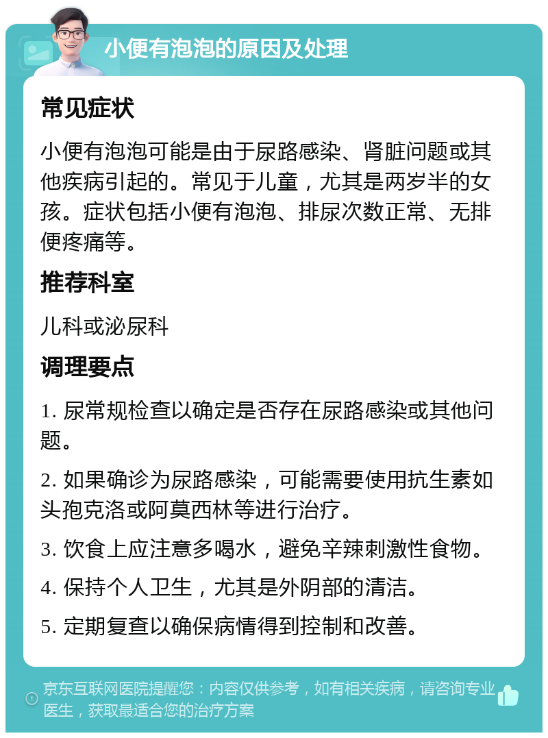 小便有泡泡的原因及处理 常见症状 小便有泡泡可能是由于尿路感染、肾脏问题或其他疾病引起的。常见于儿童，尤其是两岁半的女孩。症状包括小便有泡泡、排尿次数正常、无排便疼痛等。 推荐科室 儿科或泌尿科 调理要点 1. 尿常规检查以确定是否存在尿路感染或其他问题。 2. 如果确诊为尿路感染，可能需要使用抗生素如头孢克洛或阿莫西林等进行治疗。 3. 饮食上应注意多喝水，避免辛辣刺激性食物。 4. 保持个人卫生，尤其是外阴部的清洁。 5. 定期复查以确保病情得到控制和改善。