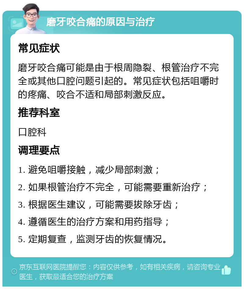 磨牙咬合痛的原因与治疗 常见症状 磨牙咬合痛可能是由于根周隐裂、根管治疗不完全或其他口腔问题引起的。常见症状包括咀嚼时的疼痛、咬合不适和局部刺激反应。 推荐科室 口腔科 调理要点 1. 避免咀嚼接触，减少局部刺激； 2. 如果根管治疗不完全，可能需要重新治疗； 3. 根据医生建议，可能需要拔除牙齿； 4. 遵循医生的治疗方案和用药指导； 5. 定期复查，监测牙齿的恢复情况。