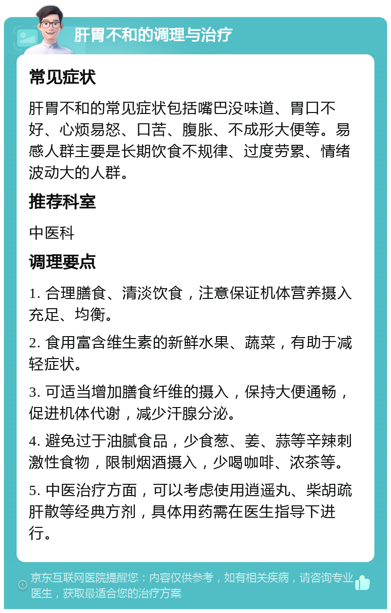 肝胃不和的调理与治疗 常见症状 肝胃不和的常见症状包括嘴巴没味道、胃口不好、心烦易怒、口苦、腹胀、不成形大便等。易感人群主要是长期饮食不规律、过度劳累、情绪波动大的人群。 推荐科室 中医科 调理要点 1. 合理膳食、清淡饮食，注意保证机体营养摄入充足、均衡。 2. 食用富含维生素的新鲜水果、蔬菜，有助于减轻症状。 3. 可适当增加膳食纤维的摄入，保持大便通畅，促进机体代谢，减少汗腺分泌。 4. 避免过于油腻食品，少食葱、姜、蒜等辛辣刺激性食物，限制烟酒摄入，少喝咖啡、浓茶等。 5. 中医治疗方面，可以考虑使用逍遥丸、柴胡疏肝散等经典方剂，具体用药需在医生指导下进行。