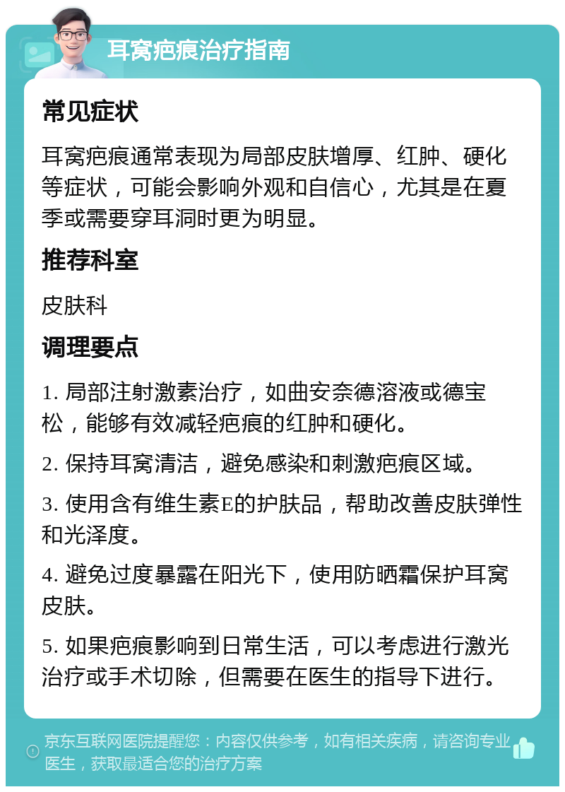 耳窝疤痕治疗指南 常见症状 耳窝疤痕通常表现为局部皮肤增厚、红肿、硬化等症状，可能会影响外观和自信心，尤其是在夏季或需要穿耳洞时更为明显。 推荐科室 皮肤科 调理要点 1. 局部注射激素治疗，如曲安奈德溶液或德宝松，能够有效减轻疤痕的红肿和硬化。 2. 保持耳窝清洁，避免感染和刺激疤痕区域。 3. 使用含有维生素E的护肤品，帮助改善皮肤弹性和光泽度。 4. 避免过度暴露在阳光下，使用防晒霜保护耳窝皮肤。 5. 如果疤痕影响到日常生活，可以考虑进行激光治疗或手术切除，但需要在医生的指导下进行。