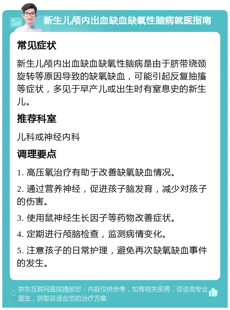 新生儿颅内出血缺血缺氧性脑病就医指南 常见症状 新生儿颅内出血缺血缺氧性脑病是由于脐带绕颈旋转等原因导致的缺氧缺血，可能引起反复抽搐等症状，多见于早产儿或出生时有窒息史的新生儿。 推荐科室 儿科或神经内科 调理要点 1. 高压氧治疗有助于改善缺氧缺血情况。 2. 通过营养神经，促进孩子脑发育，减少对孩子的伤害。 3. 使用鼠神经生长因子等药物改善症状。 4. 定期进行颅脑检查，监测病情变化。 5. 注意孩子的日常护理，避免再次缺氧缺血事件的发生。