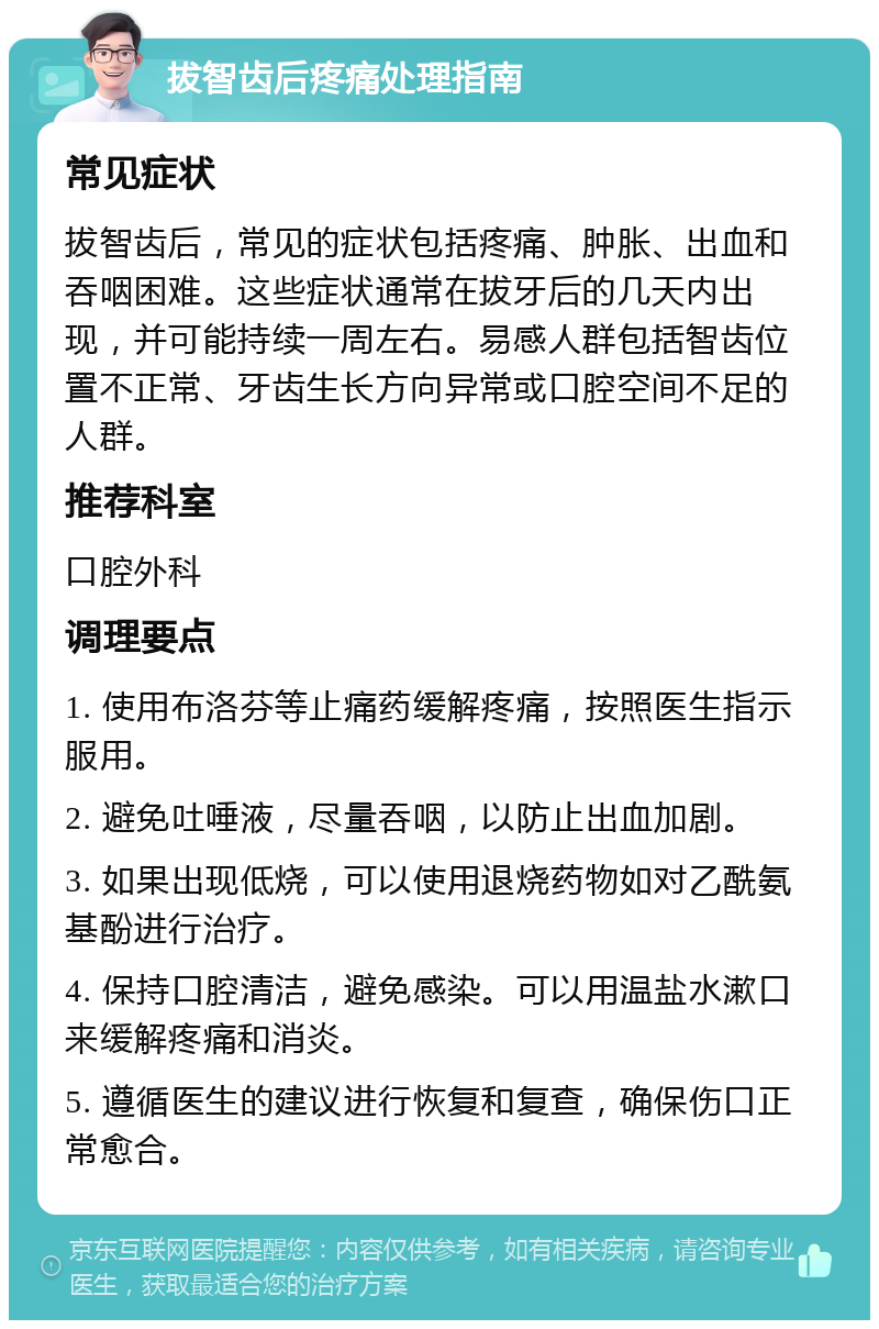拔智齿后疼痛处理指南 常见症状 拔智齿后，常见的症状包括疼痛、肿胀、出血和吞咽困难。这些症状通常在拔牙后的几天内出现，并可能持续一周左右。易感人群包括智齿位置不正常、牙齿生长方向异常或口腔空间不足的人群。 推荐科室 口腔外科 调理要点 1. 使用布洛芬等止痛药缓解疼痛，按照医生指示服用。 2. 避免吐唾液，尽量吞咽，以防止出血加剧。 3. 如果出现低烧，可以使用退烧药物如对乙酰氨基酚进行治疗。 4. 保持口腔清洁，避免感染。可以用温盐水漱口来缓解疼痛和消炎。 5. 遵循医生的建议进行恢复和复查，确保伤口正常愈合。
