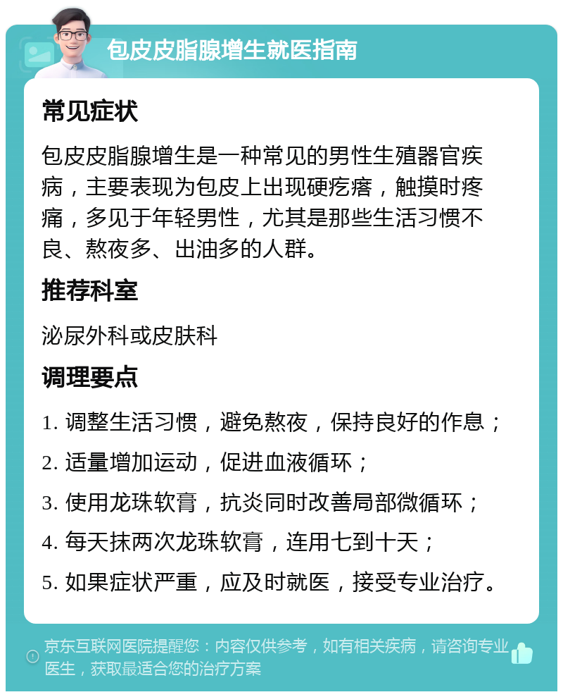 包皮皮脂腺增生就医指南 常见症状 包皮皮脂腺增生是一种常见的男性生殖器官疾病，主要表现为包皮上出现硬疙瘩，触摸时疼痛，多见于年轻男性，尤其是那些生活习惯不良、熬夜多、出油多的人群。 推荐科室 泌尿外科或皮肤科 调理要点 1. 调整生活习惯，避免熬夜，保持良好的作息； 2. 适量增加运动，促进血液循环； 3. 使用龙珠软膏，抗炎同时改善局部微循环； 4. 每天抹两次龙珠软膏，连用七到十天； 5. 如果症状严重，应及时就医，接受专业治疗。