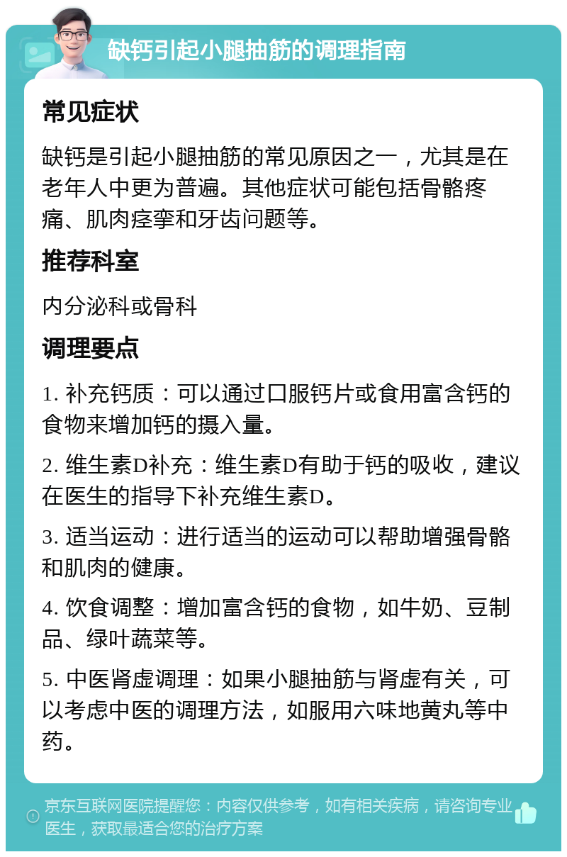 缺钙引起小腿抽筋的调理指南 常见症状 缺钙是引起小腿抽筋的常见原因之一，尤其是在老年人中更为普遍。其他症状可能包括骨骼疼痛、肌肉痉挛和牙齿问题等。 推荐科室 内分泌科或骨科 调理要点 1. 补充钙质：可以通过口服钙片或食用富含钙的食物来增加钙的摄入量。 2. 维生素D补充：维生素D有助于钙的吸收，建议在医生的指导下补充维生素D。 3. 适当运动：进行适当的运动可以帮助增强骨骼和肌肉的健康。 4. 饮食调整：增加富含钙的食物，如牛奶、豆制品、绿叶蔬菜等。 5. 中医肾虚调理：如果小腿抽筋与肾虚有关，可以考虑中医的调理方法，如服用六味地黄丸等中药。