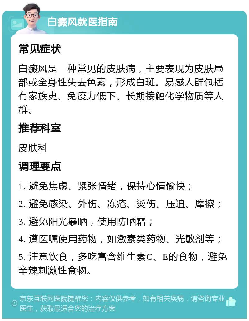 白癜风就医指南 常见症状 白癜风是一种常见的皮肤病，主要表现为皮肤局部或全身性失去色素，形成白斑。易感人群包括有家族史、免疫力低下、长期接触化学物质等人群。 推荐科室 皮肤科 调理要点 1. 避免焦虑、紧张情绪，保持心情愉快； 2. 避免感染、外伤、冻疮、烫伤、压迫、摩擦； 3. 避免阳光暴晒，使用防晒霜； 4. 遵医嘱使用药物，如激素类药物、光敏剂等； 5. 注意饮食，多吃富含维生素C、E的食物，避免辛辣刺激性食物。