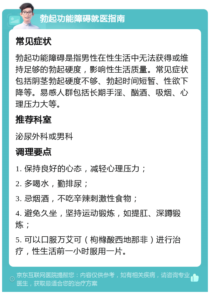 勃起功能障碍就医指南 常见症状 勃起功能障碍是指男性在性生活中无法获得或维持足够的勃起硬度，影响性生活质量。常见症状包括阴茎勃起硬度不够、勃起时间短暂、性欲下降等。易感人群包括长期手淫、酗酒、吸烟、心理压力大等。 推荐科室 泌尿外科或男科 调理要点 1. 保持良好的心态，减轻心理压力； 2. 多喝水，勤排尿； 3. 忌烟酒，不吃辛辣刺激性食物； 4. 避免久坐，坚持运动锻炼，如提肛、深蹲锻炼； 5. 可以口服万艾可（枸橼酸西地那非）进行治疗，性生活前一小时服用一片。