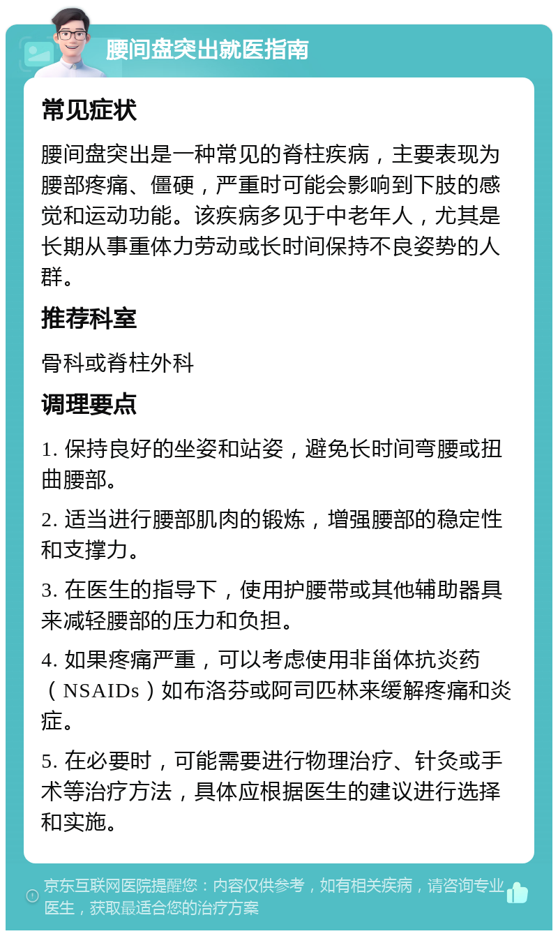 腰间盘突出就医指南 常见症状 腰间盘突出是一种常见的脊柱疾病，主要表现为腰部疼痛、僵硬，严重时可能会影响到下肢的感觉和运动功能。该疾病多见于中老年人，尤其是长期从事重体力劳动或长时间保持不良姿势的人群。 推荐科室 骨科或脊柱外科 调理要点 1. 保持良好的坐姿和站姿，避免长时间弯腰或扭曲腰部。 2. 适当进行腰部肌肉的锻炼，增强腰部的稳定性和支撑力。 3. 在医生的指导下，使用护腰带或其他辅助器具来减轻腰部的压力和负担。 4. 如果疼痛严重，可以考虑使用非甾体抗炎药（NSAIDs）如布洛芬或阿司匹林来缓解疼痛和炎症。 5. 在必要时，可能需要进行物理治疗、针灸或手术等治疗方法，具体应根据医生的建议进行选择和实施。