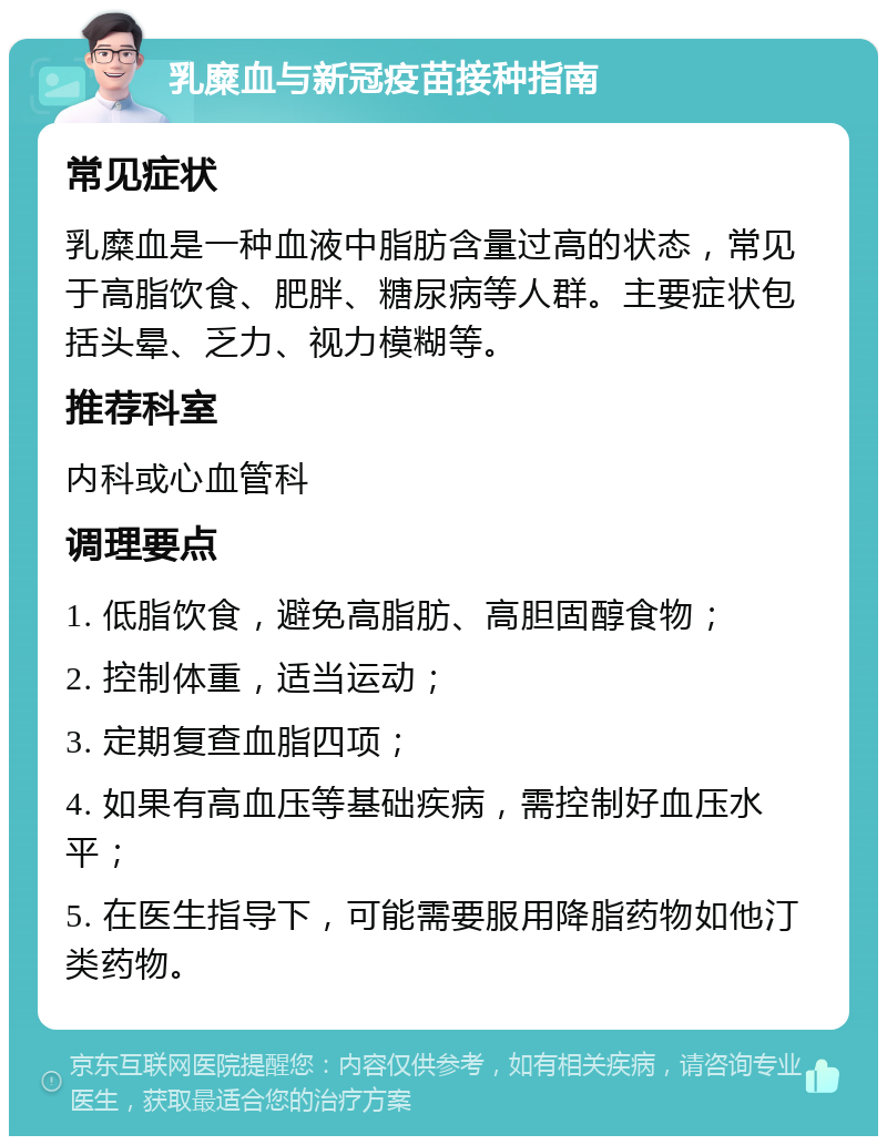 乳糜血与新冠疫苗接种指南 常见症状 乳糜血是一种血液中脂肪含量过高的状态，常见于高脂饮食、肥胖、糖尿病等人群。主要症状包括头晕、乏力、视力模糊等。 推荐科室 内科或心血管科 调理要点 1. 低脂饮食，避免高脂肪、高胆固醇食物； 2. 控制体重，适当运动； 3. 定期复查血脂四项； 4. 如果有高血压等基础疾病，需控制好血压水平； 5. 在医生指导下，可能需要服用降脂药物如他汀类药物。