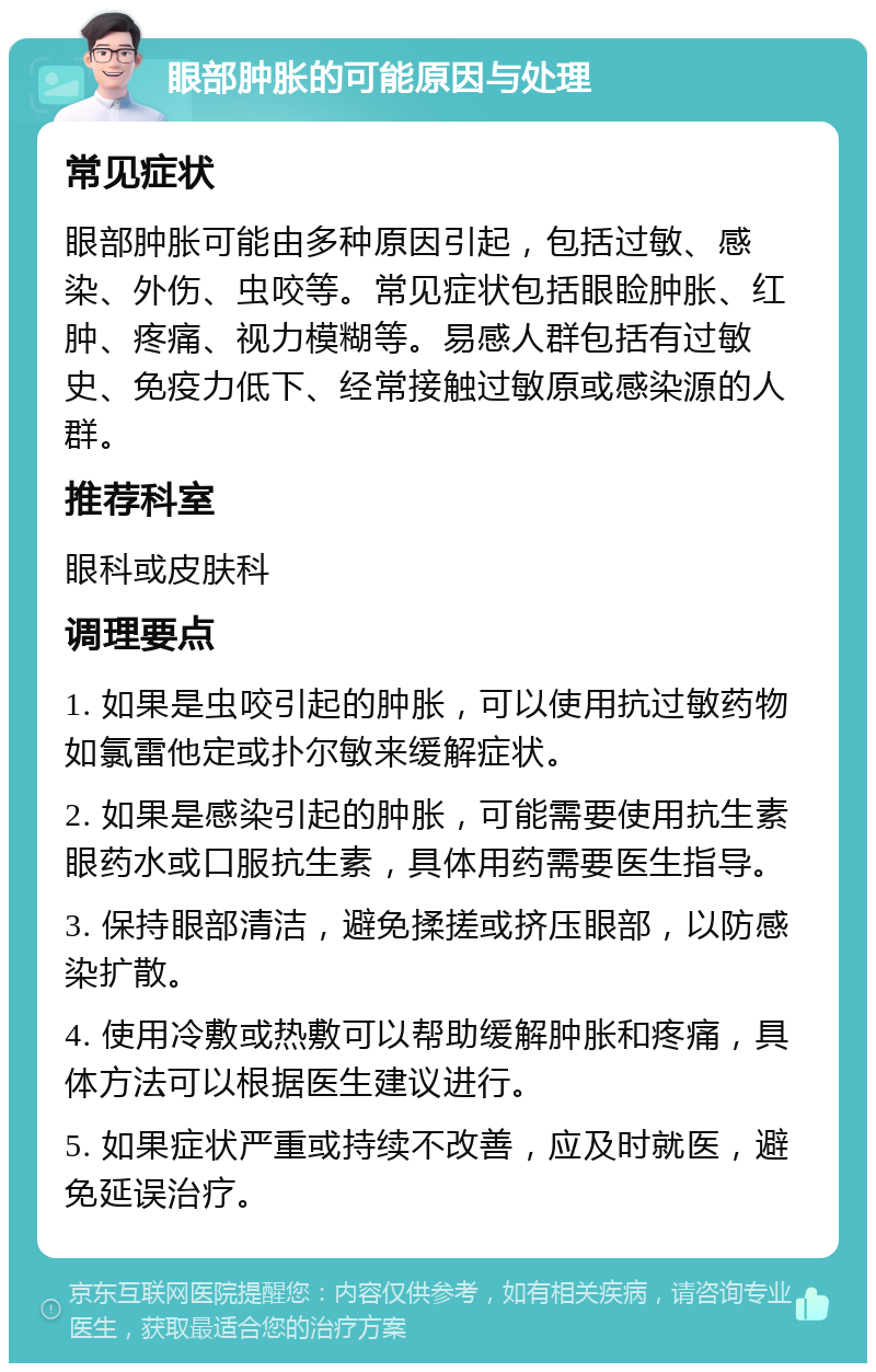 眼部肿胀的可能原因与处理 常见症状 眼部肿胀可能由多种原因引起，包括过敏、感染、外伤、虫咬等。常见症状包括眼睑肿胀、红肿、疼痛、视力模糊等。易感人群包括有过敏史、免疫力低下、经常接触过敏原或感染源的人群。 推荐科室 眼科或皮肤科 调理要点 1. 如果是虫咬引起的肿胀，可以使用抗过敏药物如氯雷他定或扑尔敏来缓解症状。 2. 如果是感染引起的肿胀，可能需要使用抗生素眼药水或口服抗生素，具体用药需要医生指导。 3. 保持眼部清洁，避免揉搓或挤压眼部，以防感染扩散。 4. 使用冷敷或热敷可以帮助缓解肿胀和疼痛，具体方法可以根据医生建议进行。 5. 如果症状严重或持续不改善，应及时就医，避免延误治疗。