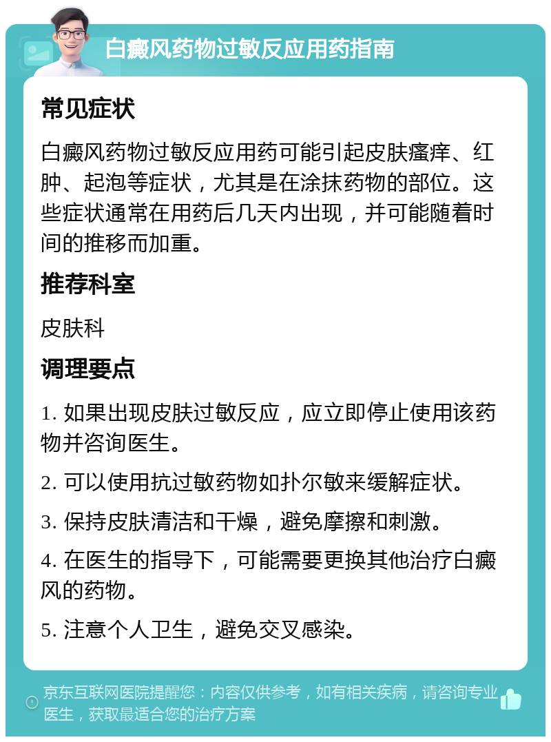 白癜风药物过敏反应用药指南 常见症状 白癜风药物过敏反应用药可能引起皮肤瘙痒、红肿、起泡等症状，尤其是在涂抹药物的部位。这些症状通常在用药后几天内出现，并可能随着时间的推移而加重。 推荐科室 皮肤科 调理要点 1. 如果出现皮肤过敏反应，应立即停止使用该药物并咨询医生。 2. 可以使用抗过敏药物如扑尔敏来缓解症状。 3. 保持皮肤清洁和干燥，避免摩擦和刺激。 4. 在医生的指导下，可能需要更换其他治疗白癜风的药物。 5. 注意个人卫生，避免交叉感染。