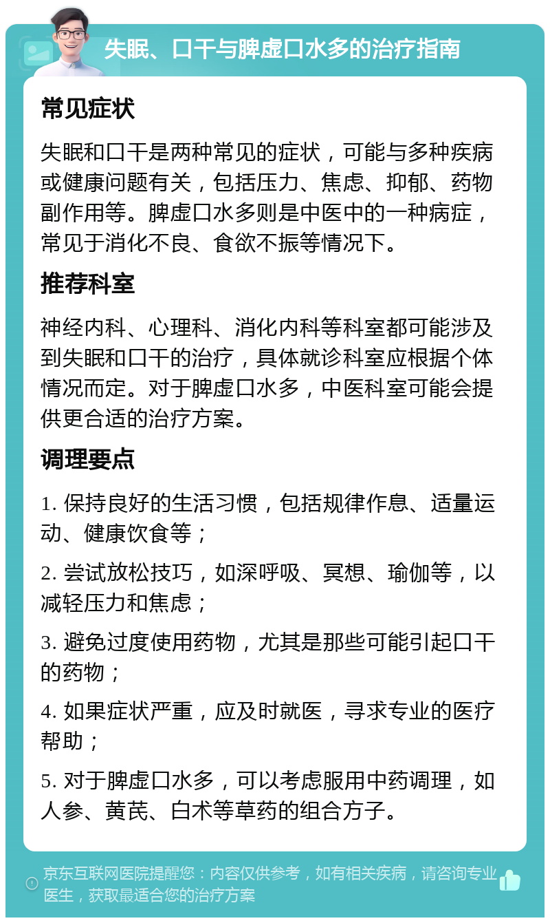 失眠、口干与脾虚口水多的治疗指南 常见症状 失眠和口干是两种常见的症状，可能与多种疾病或健康问题有关，包括压力、焦虑、抑郁、药物副作用等。脾虚口水多则是中医中的一种病症，常见于消化不良、食欲不振等情况下。 推荐科室 神经内科、心理科、消化内科等科室都可能涉及到失眠和口干的治疗，具体就诊科室应根据个体情况而定。对于脾虚口水多，中医科室可能会提供更合适的治疗方案。 调理要点 1. 保持良好的生活习惯，包括规律作息、适量运动、健康饮食等； 2. 尝试放松技巧，如深呼吸、冥想、瑜伽等，以减轻压力和焦虑； 3. 避免过度使用药物，尤其是那些可能引起口干的药物； 4. 如果症状严重，应及时就医，寻求专业的医疗帮助； 5. 对于脾虚口水多，可以考虑服用中药调理，如人参、黄芪、白术等草药的组合方子。