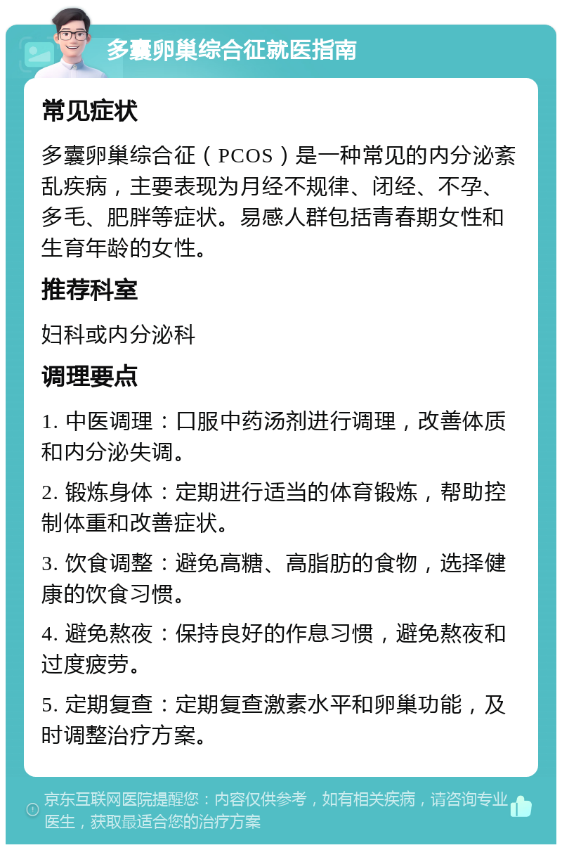 多囊卵巢综合征就医指南 常见症状 多囊卵巢综合征（PCOS）是一种常见的内分泌紊乱疾病，主要表现为月经不规律、闭经、不孕、多毛、肥胖等症状。易感人群包括青春期女性和生育年龄的女性。 推荐科室 妇科或内分泌科 调理要点 1. 中医调理：口服中药汤剂进行调理，改善体质和内分泌失调。 2. 锻炼身体：定期进行适当的体育锻炼，帮助控制体重和改善症状。 3. 饮食调整：避免高糖、高脂肪的食物，选择健康的饮食习惯。 4. 避免熬夜：保持良好的作息习惯，避免熬夜和过度疲劳。 5. 定期复查：定期复查激素水平和卵巢功能，及时调整治疗方案。