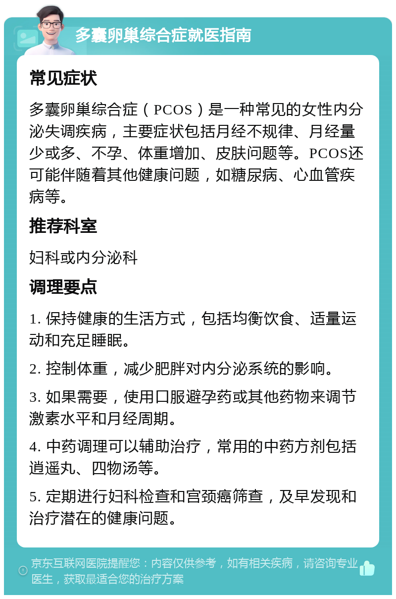 多囊卵巢综合症就医指南 常见症状 多囊卵巢综合症（PCOS）是一种常见的女性内分泌失调疾病，主要症状包括月经不规律、月经量少或多、不孕、体重增加、皮肤问题等。PCOS还可能伴随着其他健康问题，如糖尿病、心血管疾病等。 推荐科室 妇科或内分泌科 调理要点 1. 保持健康的生活方式，包括均衡饮食、适量运动和充足睡眠。 2. 控制体重，减少肥胖对内分泌系统的影响。 3. 如果需要，使用口服避孕药或其他药物来调节激素水平和月经周期。 4. 中药调理可以辅助治疗，常用的中药方剂包括逍遥丸、四物汤等。 5. 定期进行妇科检查和宫颈癌筛查，及早发现和治疗潜在的健康问题。