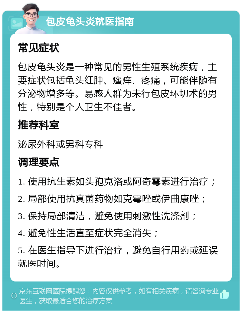 包皮龟头炎就医指南 常见症状 包皮龟头炎是一种常见的男性生殖系统疾病，主要症状包括龟头红肿、瘙痒、疼痛，可能伴随有分泌物增多等。易感人群为未行包皮环切术的男性，特别是个人卫生不佳者。 推荐科室 泌尿外科或男科专科 调理要点 1. 使用抗生素如头孢克洛或阿奇霉素进行治疗； 2. 局部使用抗真菌药物如克霉唑或伊曲康唑； 3. 保持局部清洁，避免使用刺激性洗涤剂； 4. 避免性生活直至症状完全消失； 5. 在医生指导下进行治疗，避免自行用药或延误就医时间。