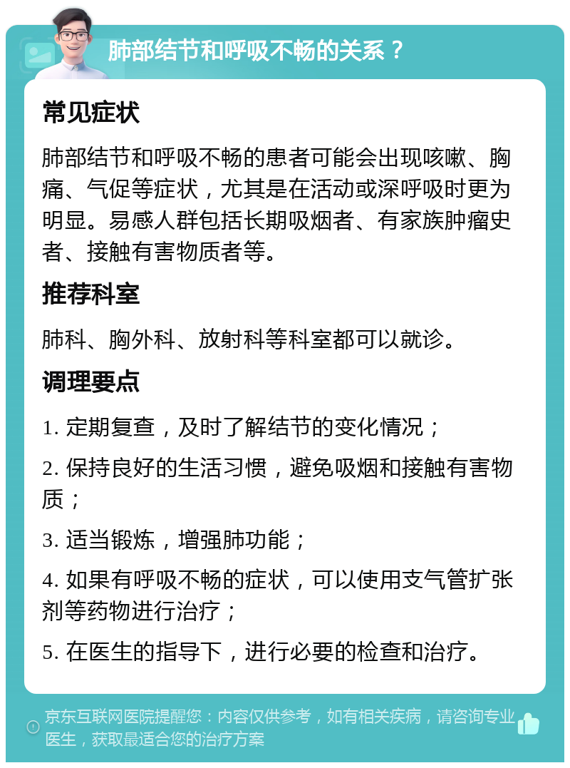 肺部结节和呼吸不畅的关系？ 常见症状 肺部结节和呼吸不畅的患者可能会出现咳嗽、胸痛、气促等症状，尤其是在活动或深呼吸时更为明显。易感人群包括长期吸烟者、有家族肿瘤史者、接触有害物质者等。 推荐科室 肺科、胸外科、放射科等科室都可以就诊。 调理要点 1. 定期复查，及时了解结节的变化情况； 2. 保持良好的生活习惯，避免吸烟和接触有害物质； 3. 适当锻炼，增强肺功能； 4. 如果有呼吸不畅的症状，可以使用支气管扩张剂等药物进行治疗； 5. 在医生的指导下，进行必要的检查和治疗。