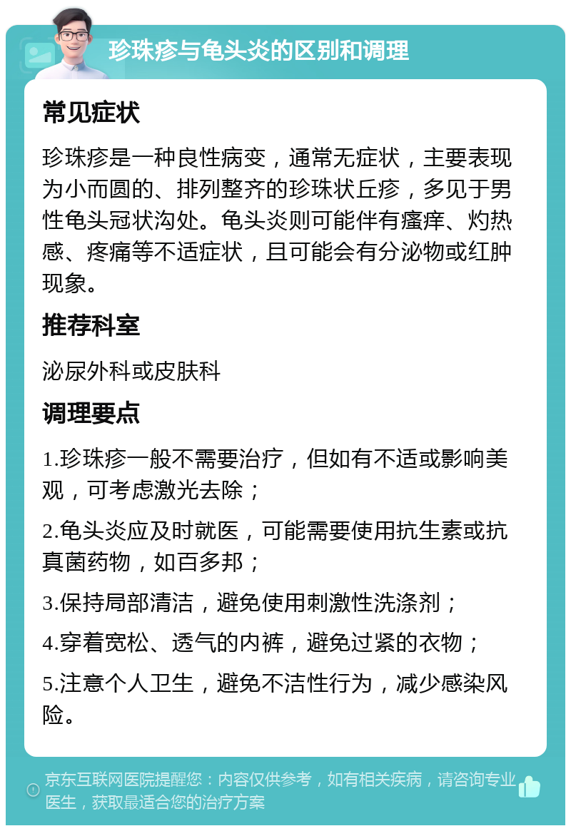 珍珠疹与龟头炎的区别和调理 常见症状 珍珠疹是一种良性病变，通常无症状，主要表现为小而圆的、排列整齐的珍珠状丘疹，多见于男性龟头冠状沟处。龟头炎则可能伴有瘙痒、灼热感、疼痛等不适症状，且可能会有分泌物或红肿现象。 推荐科室 泌尿外科或皮肤科 调理要点 1.珍珠疹一般不需要治疗，但如有不适或影响美观，可考虑激光去除； 2.龟头炎应及时就医，可能需要使用抗生素或抗真菌药物，如百多邦； 3.保持局部清洁，避免使用刺激性洗涤剂； 4.穿着宽松、透气的内裤，避免过紧的衣物； 5.注意个人卫生，避免不洁性行为，减少感染风险。