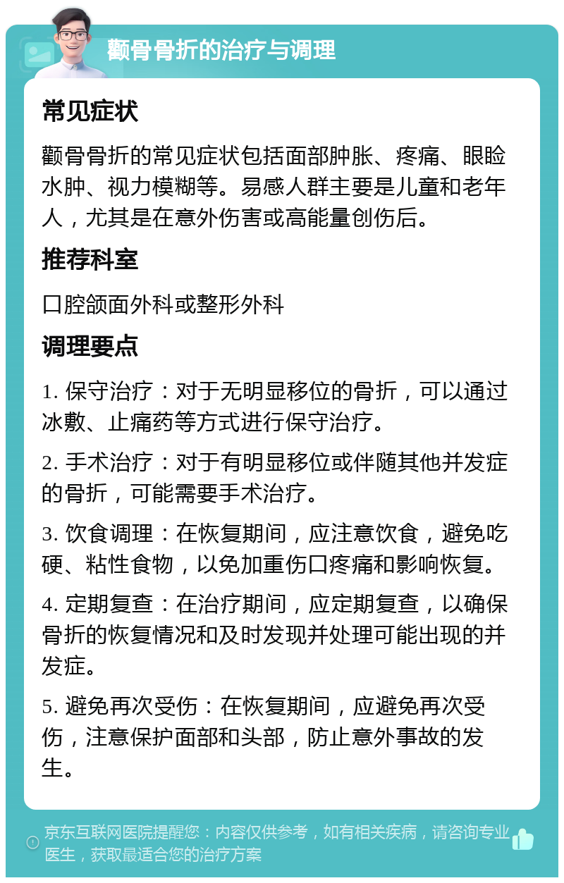 颧骨骨折的治疗与调理 常见症状 颧骨骨折的常见症状包括面部肿胀、疼痛、眼睑水肿、视力模糊等。易感人群主要是儿童和老年人，尤其是在意外伤害或高能量创伤后。 推荐科室 口腔颌面外科或整形外科 调理要点 1. 保守治疗：对于无明显移位的骨折，可以通过冰敷、止痛药等方式进行保守治疗。 2. 手术治疗：对于有明显移位或伴随其他并发症的骨折，可能需要手术治疗。 3. 饮食调理：在恢复期间，应注意饮食，避免吃硬、粘性食物，以免加重伤口疼痛和影响恢复。 4. 定期复查：在治疗期间，应定期复查，以确保骨折的恢复情况和及时发现并处理可能出现的并发症。 5. 避免再次受伤：在恢复期间，应避免再次受伤，注意保护面部和头部，防止意外事故的发生。