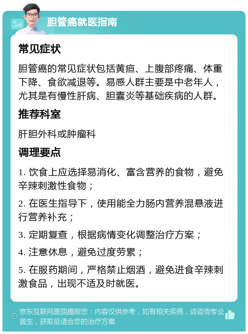 胆管癌就医指南 常见症状 胆管癌的常见症状包括黄疸、上腹部疼痛、体重下降、食欲减退等。易感人群主要是中老年人，尤其是有慢性肝病、胆囊炎等基础疾病的人群。 推荐科室 肝胆外科或肿瘤科 调理要点 1. 饮食上应选择易消化、富含营养的食物，避免辛辣刺激性食物； 2. 在医生指导下，使用能全力肠内营养混悬液进行营养补充； 3. 定期复查，根据病情变化调整治疗方案； 4. 注意休息，避免过度劳累； 5. 在服药期间，严格禁止烟酒，避免进食辛辣刺激食品，出现不适及时就医。