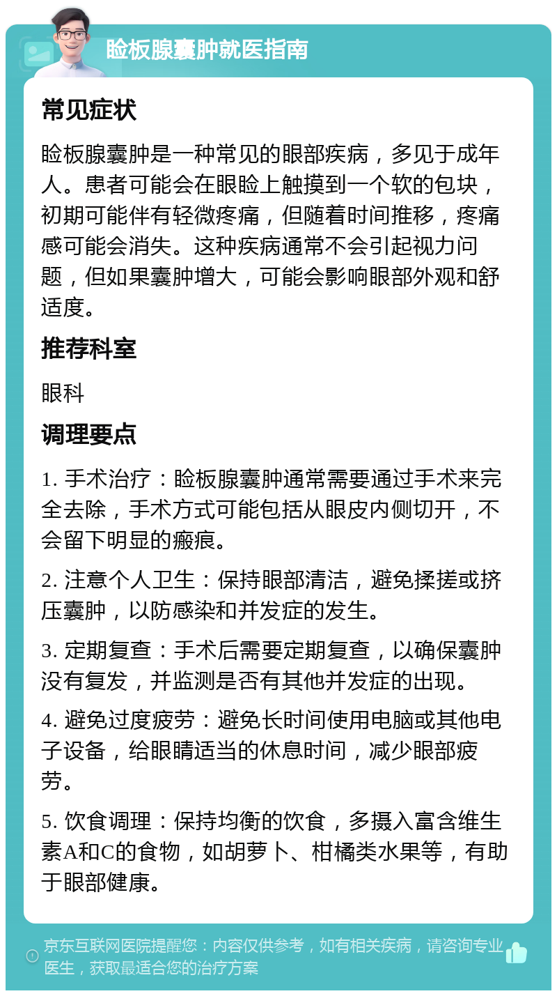 睑板腺囊肿就医指南 常见症状 睑板腺囊肿是一种常见的眼部疾病，多见于成年人。患者可能会在眼睑上触摸到一个软的包块，初期可能伴有轻微疼痛，但随着时间推移，疼痛感可能会消失。这种疾病通常不会引起视力问题，但如果囊肿增大，可能会影响眼部外观和舒适度。 推荐科室 眼科 调理要点 1. 手术治疗：睑板腺囊肿通常需要通过手术来完全去除，手术方式可能包括从眼皮内侧切开，不会留下明显的瘢痕。 2. 注意个人卫生：保持眼部清洁，避免揉搓或挤压囊肿，以防感染和并发症的发生。 3. 定期复查：手术后需要定期复查，以确保囊肿没有复发，并监测是否有其他并发症的出现。 4. 避免过度疲劳：避免长时间使用电脑或其他电子设备，给眼睛适当的休息时间，减少眼部疲劳。 5. 饮食调理：保持均衡的饮食，多摄入富含维生素A和C的食物，如胡萝卜、柑橘类水果等，有助于眼部健康。