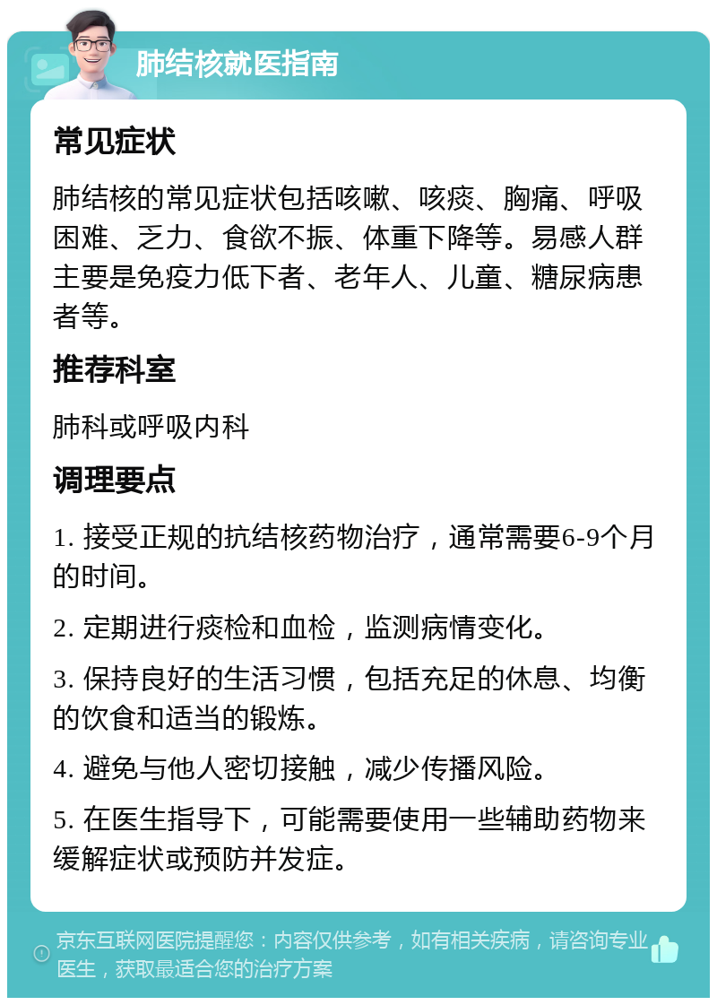 肺结核就医指南 常见症状 肺结核的常见症状包括咳嗽、咳痰、胸痛、呼吸困难、乏力、食欲不振、体重下降等。易感人群主要是免疫力低下者、老年人、儿童、糖尿病患者等。 推荐科室 肺科或呼吸内科 调理要点 1. 接受正规的抗结核药物治疗，通常需要6-9个月的时间。 2. 定期进行痰检和血检，监测病情变化。 3. 保持良好的生活习惯，包括充足的休息、均衡的饮食和适当的锻炼。 4. 避免与他人密切接触，减少传播风险。 5. 在医生指导下，可能需要使用一些辅助药物来缓解症状或预防并发症。