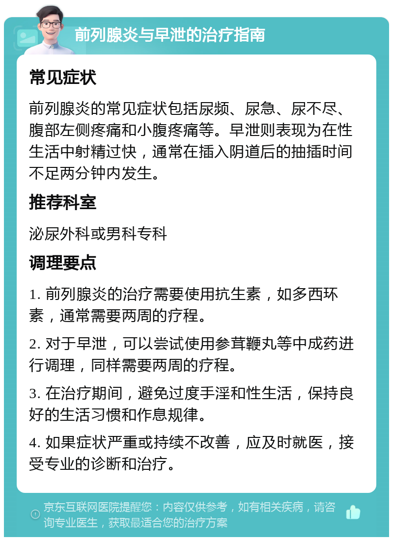 前列腺炎与早泄的治疗指南 常见症状 前列腺炎的常见症状包括尿频、尿急、尿不尽、腹部左侧疼痛和小腹疼痛等。早泄则表现为在性生活中射精过快，通常在插入阴道后的抽插时间不足两分钟内发生。 推荐科室 泌尿外科或男科专科 调理要点 1. 前列腺炎的治疗需要使用抗生素，如多西环素，通常需要两周的疗程。 2. 对于早泄，可以尝试使用参茸鞭丸等中成药进行调理，同样需要两周的疗程。 3. 在治疗期间，避免过度手淫和性生活，保持良好的生活习惯和作息规律。 4. 如果症状严重或持续不改善，应及时就医，接受专业的诊断和治疗。