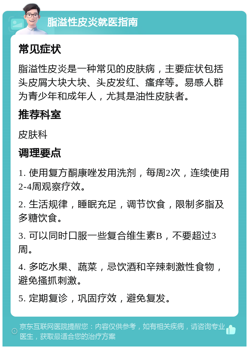 脂溢性皮炎就医指南 常见症状 脂溢性皮炎是一种常见的皮肤病，主要症状包括头皮屑大块大块、头皮发红、瘙痒等。易感人群为青少年和成年人，尤其是油性皮肤者。 推荐科室 皮肤科 调理要点 1. 使用复方酮康唑发用洗剂，每周2次，连续使用2-4周观察疗效。 2. 生活规律，睡眠充足，调节饮食，限制多脂及多糖饮食。 3. 可以同时口服一些复合维生素B，不要超过3周。 4. 多吃水果、蔬菜，忌饮酒和辛辣刺激性食物，避免搔抓刺激。 5. 定期复诊，巩固疗效，避免复发。