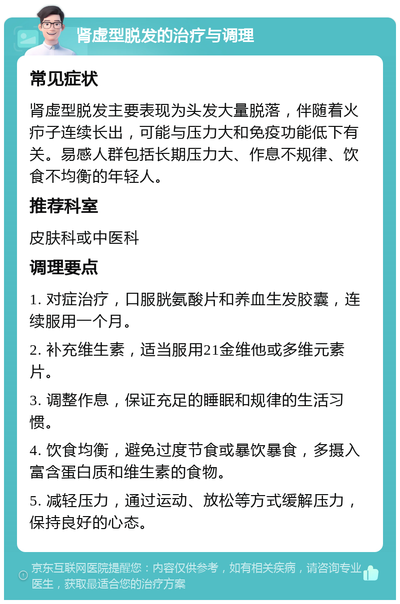 肾虚型脱发的治疗与调理 常见症状 肾虚型脱发主要表现为头发大量脱落，伴随着火疖子连续长出，可能与压力大和免疫功能低下有关。易感人群包括长期压力大、作息不规律、饮食不均衡的年轻人。 推荐科室 皮肤科或中医科 调理要点 1. 对症治疗，口服胱氨酸片和养血生发胶囊，连续服用一个月。 2. 补充维生素，适当服用21金维他或多维元素片。 3. 调整作息，保证充足的睡眠和规律的生活习惯。 4. 饮食均衡，避免过度节食或暴饮暴食，多摄入富含蛋白质和维生素的食物。 5. 减轻压力，通过运动、放松等方式缓解压力，保持良好的心态。