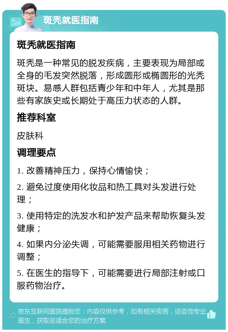 斑秃就医指南 斑秃就医指南 斑秃是一种常见的脱发疾病，主要表现为局部或全身的毛发突然脱落，形成圆形或椭圆形的光秃斑块。易感人群包括青少年和中年人，尤其是那些有家族史或长期处于高压力状态的人群。 推荐科室 皮肤科 调理要点 1. 改善精神压力，保持心情愉快； 2. 避免过度使用化妆品和热工具对头发进行处理； 3. 使用特定的洗发水和护发产品来帮助恢复头发健康； 4. 如果内分泌失调，可能需要服用相关药物进行调整； 5. 在医生的指导下，可能需要进行局部注射或口服药物治疗。