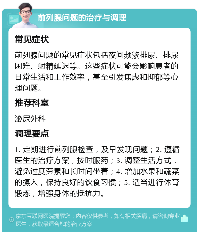 前列腺问题的治疗与调理 常见症状 前列腺问题的常见症状包括夜间频繁排尿、排尿困难、射精延迟等。这些症状可能会影响患者的日常生活和工作效率，甚至引发焦虑和抑郁等心理问题。 推荐科室 泌尿外科 调理要点 1. 定期进行前列腺检查，及早发现问题；2. 遵循医生的治疗方案，按时服药；3. 调整生活方式，避免过度劳累和长时间坐着；4. 增加水果和蔬菜的摄入，保持良好的饮食习惯；5. 适当进行体育锻炼，增强身体的抵抗力。