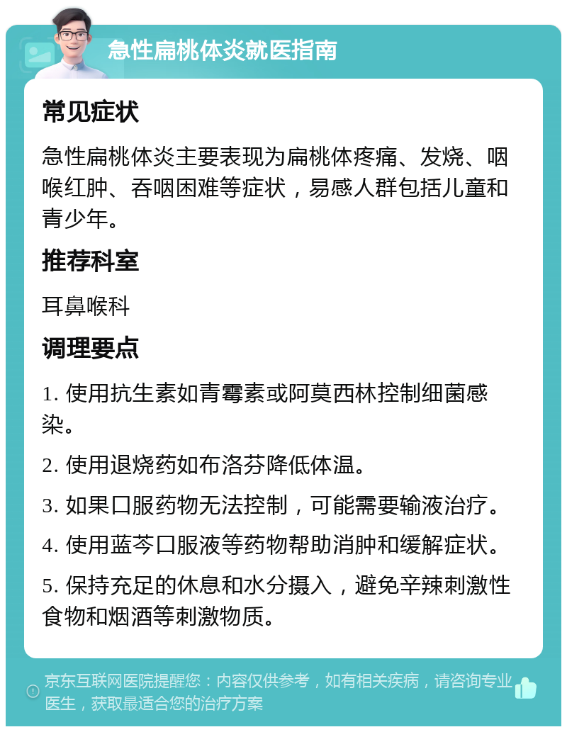 急性扁桃体炎就医指南 常见症状 急性扁桃体炎主要表现为扁桃体疼痛、发烧、咽喉红肿、吞咽困难等症状，易感人群包括儿童和青少年。 推荐科室 耳鼻喉科 调理要点 1. 使用抗生素如青霉素或阿莫西林控制细菌感染。 2. 使用退烧药如布洛芬降低体温。 3. 如果口服药物无法控制，可能需要输液治疗。 4. 使用蓝芩口服液等药物帮助消肿和缓解症状。 5. 保持充足的休息和水分摄入，避免辛辣刺激性食物和烟酒等刺激物质。