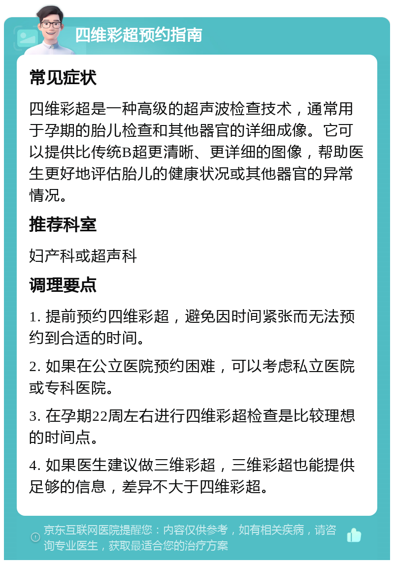 四维彩超预约指南 常见症状 四维彩超是一种高级的超声波检查技术，通常用于孕期的胎儿检查和其他器官的详细成像。它可以提供比传统B超更清晰、更详细的图像，帮助医生更好地评估胎儿的健康状况或其他器官的异常情况。 推荐科室 妇产科或超声科 调理要点 1. 提前预约四维彩超，避免因时间紧张而无法预约到合适的时间。 2. 如果在公立医院预约困难，可以考虑私立医院或专科医院。 3. 在孕期22周左右进行四维彩超检查是比较理想的时间点。 4. 如果医生建议做三维彩超，三维彩超也能提供足够的信息，差异不大于四维彩超。