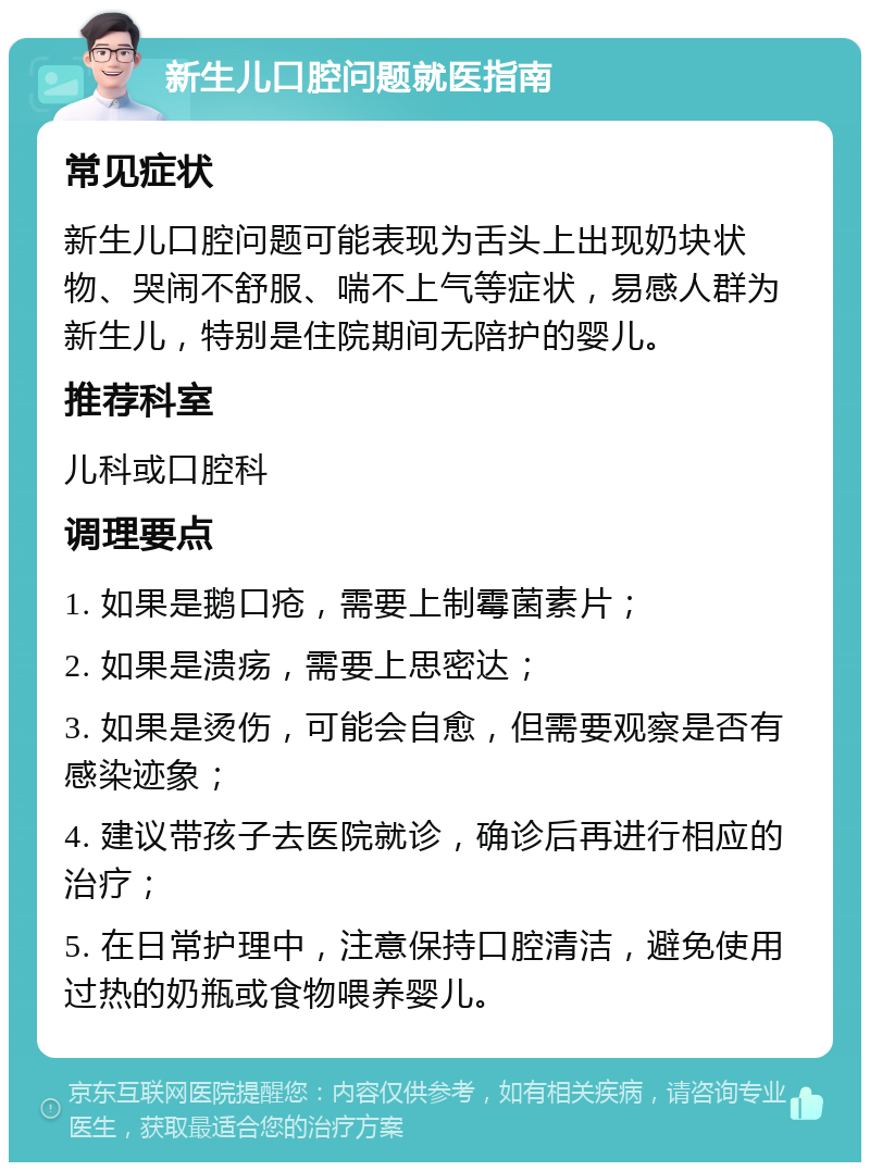 新生儿口腔问题就医指南 常见症状 新生儿口腔问题可能表现为舌头上出现奶块状物、哭闹不舒服、喘不上气等症状，易感人群为新生儿，特别是住院期间无陪护的婴儿。 推荐科室 儿科或口腔科 调理要点 1. 如果是鹅口疮，需要上制霉菌素片； 2. 如果是溃疡，需要上思密达； 3. 如果是烫伤，可能会自愈，但需要观察是否有感染迹象； 4. 建议带孩子去医院就诊，确诊后再进行相应的治疗； 5. 在日常护理中，注意保持口腔清洁，避免使用过热的奶瓶或食物喂养婴儿。