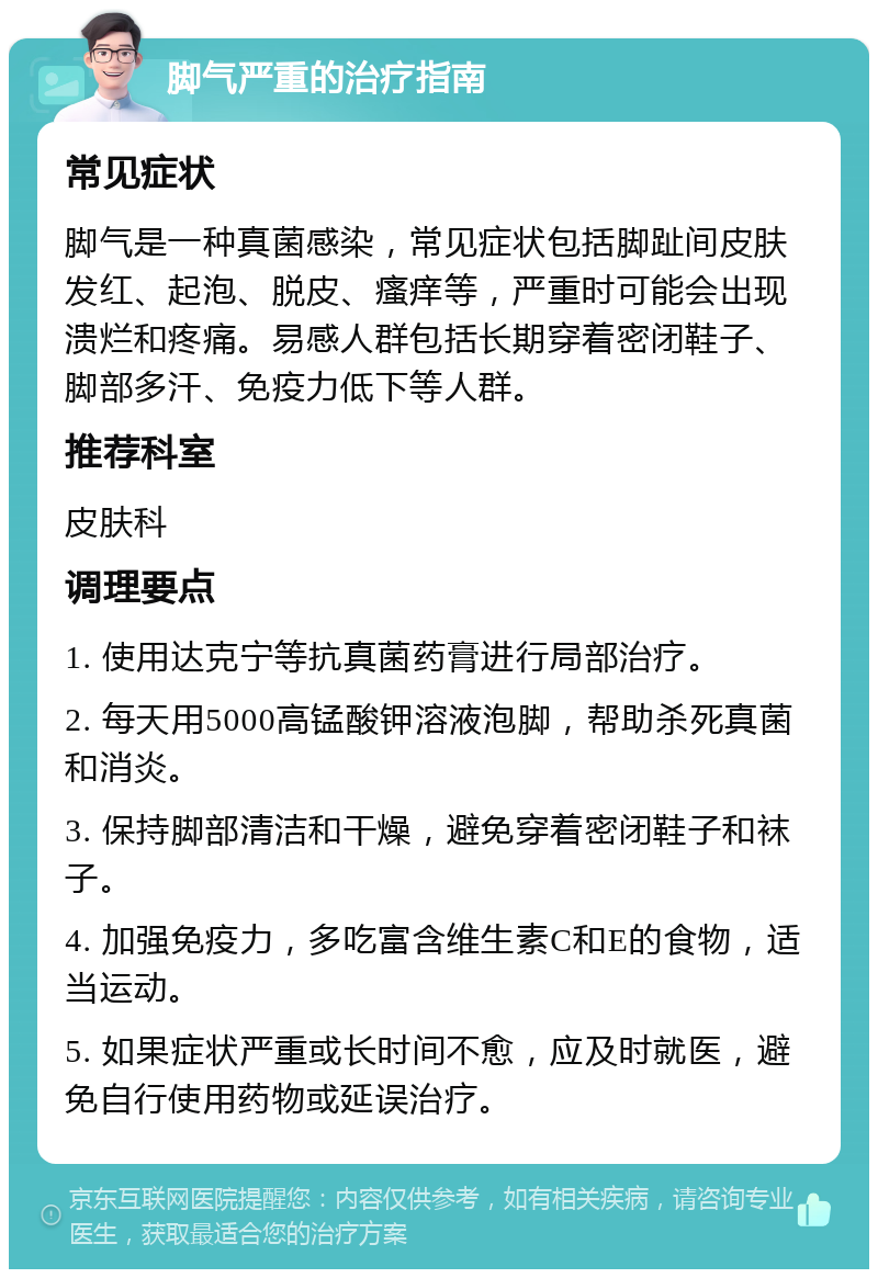 脚气严重的治疗指南 常见症状 脚气是一种真菌感染，常见症状包括脚趾间皮肤发红、起泡、脱皮、瘙痒等，严重时可能会出现溃烂和疼痛。易感人群包括长期穿着密闭鞋子、脚部多汗、免疫力低下等人群。 推荐科室 皮肤科 调理要点 1. 使用达克宁等抗真菌药膏进行局部治疗。 2. 每天用5000高锰酸钾溶液泡脚，帮助杀死真菌和消炎。 3. 保持脚部清洁和干燥，避免穿着密闭鞋子和袜子。 4. 加强免疫力，多吃富含维生素C和E的食物，适当运动。 5. 如果症状严重或长时间不愈，应及时就医，避免自行使用药物或延误治疗。