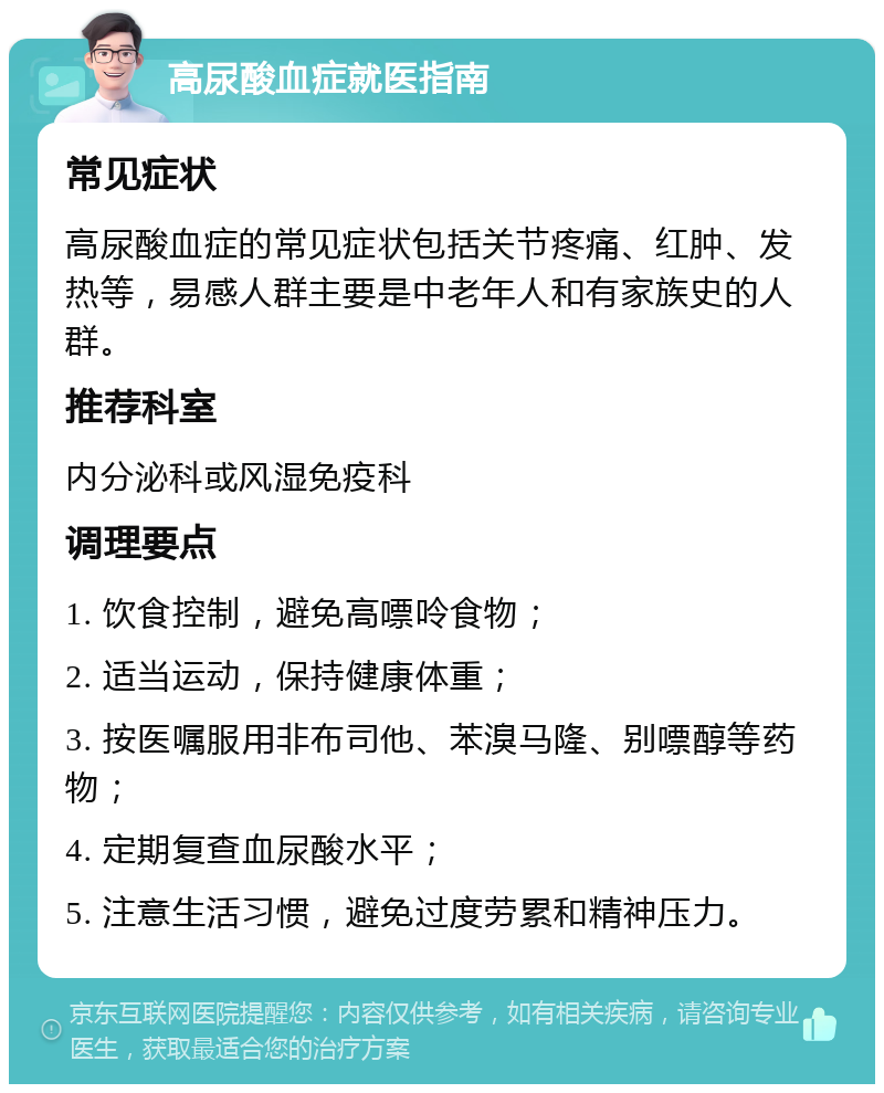 高尿酸血症就医指南 常见症状 高尿酸血症的常见症状包括关节疼痛、红肿、发热等，易感人群主要是中老年人和有家族史的人群。 推荐科室 内分泌科或风湿免疫科 调理要点 1. 饮食控制，避免高嘌呤食物； 2. 适当运动，保持健康体重； 3. 按医嘱服用非布司他、苯溴马隆、别嘌醇等药物； 4. 定期复查血尿酸水平； 5. 注意生活习惯，避免过度劳累和精神压力。