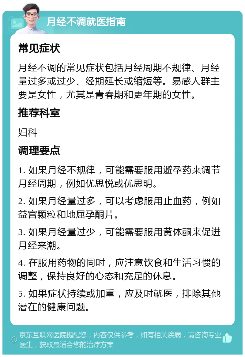 月经不调就医指南 常见症状 月经不调的常见症状包括月经周期不规律、月经量过多或过少、经期延长或缩短等。易感人群主要是女性，尤其是青春期和更年期的女性。 推荐科室 妇科 调理要点 1. 如果月经不规律，可能需要服用避孕药来调节月经周期，例如优思悦或优思明。 2. 如果月经量过多，可以考虑服用止血药，例如益宫颗粒和地屈孕酮片。 3. 如果月经量过少，可能需要服用黄体酮来促进月经来潮。 4. 在服用药物的同时，应注意饮食和生活习惯的调整，保持良好的心态和充足的休息。 5. 如果症状持续或加重，应及时就医，排除其他潜在的健康问题。