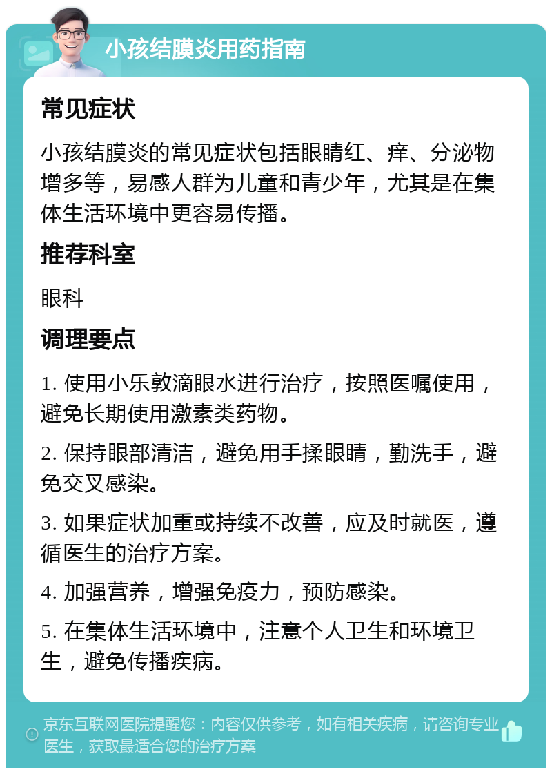 小孩结膜炎用药指南 常见症状 小孩结膜炎的常见症状包括眼睛红、痒、分泌物增多等，易感人群为儿童和青少年，尤其是在集体生活环境中更容易传播。 推荐科室 眼科 调理要点 1. 使用小乐敦滴眼水进行治疗，按照医嘱使用，避免长期使用激素类药物。 2. 保持眼部清洁，避免用手揉眼睛，勤洗手，避免交叉感染。 3. 如果症状加重或持续不改善，应及时就医，遵循医生的治疗方案。 4. 加强营养，增强免疫力，预防感染。 5. 在集体生活环境中，注意个人卫生和环境卫生，避免传播疾病。