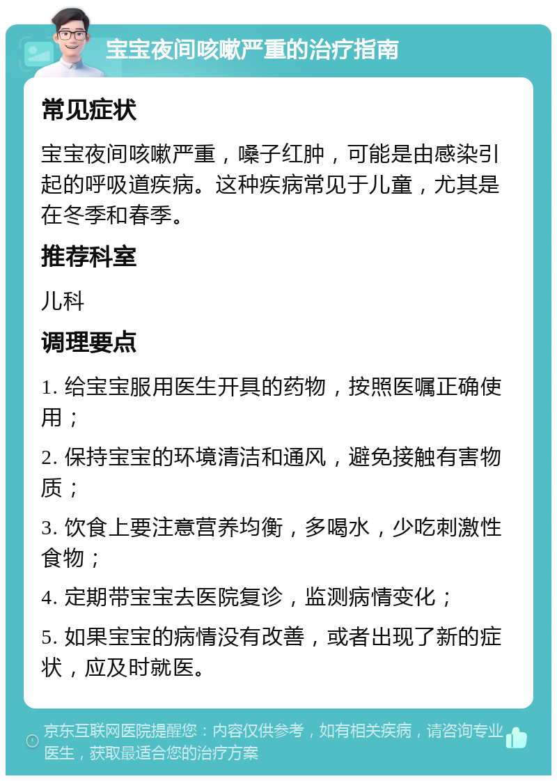 宝宝夜间咳嗽严重的治疗指南 常见症状 宝宝夜间咳嗽严重，嗓子红肿，可能是由感染引起的呼吸道疾病。这种疾病常见于儿童，尤其是在冬季和春季。 推荐科室 儿科 调理要点 1. 给宝宝服用医生开具的药物，按照医嘱正确使用； 2. 保持宝宝的环境清洁和通风，避免接触有害物质； 3. 饮食上要注意营养均衡，多喝水，少吃刺激性食物； 4. 定期带宝宝去医院复诊，监测病情变化； 5. 如果宝宝的病情没有改善，或者出现了新的症状，应及时就医。