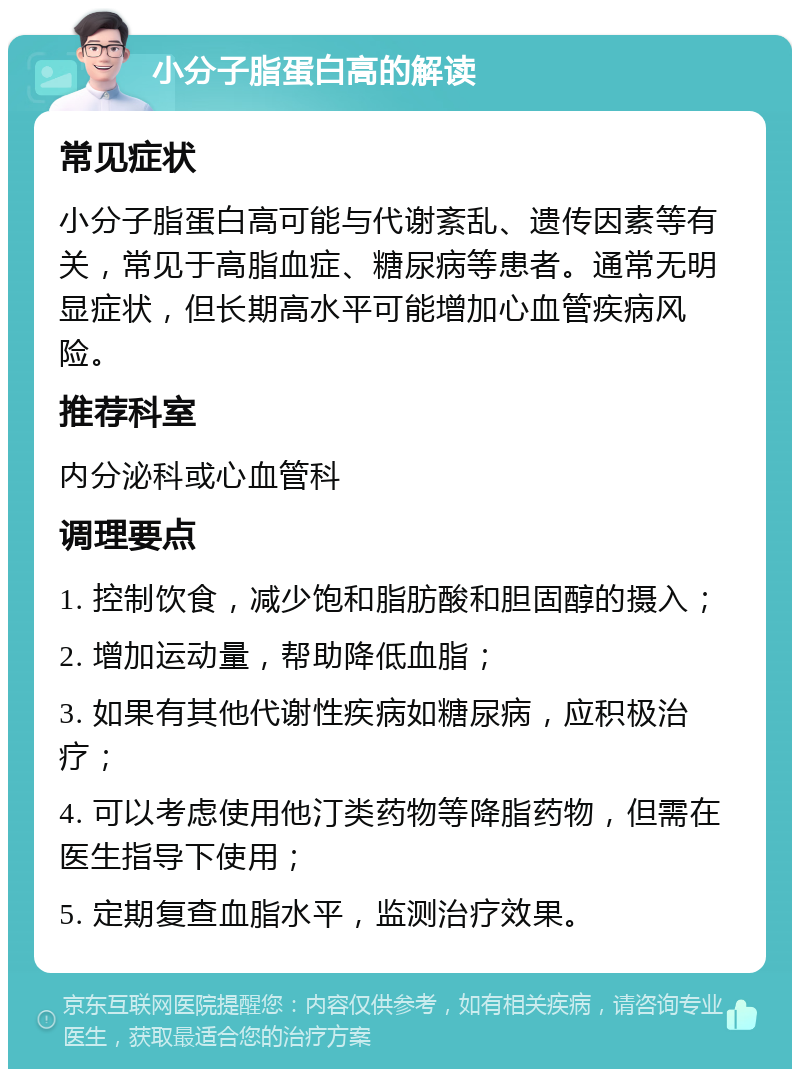 小分子脂蛋白高的解读 常见症状 小分子脂蛋白高可能与代谢紊乱、遗传因素等有关，常见于高脂血症、糖尿病等患者。通常无明显症状，但长期高水平可能增加心血管疾病风险。 推荐科室 内分泌科或心血管科 调理要点 1. 控制饮食，减少饱和脂肪酸和胆固醇的摄入； 2. 增加运动量，帮助降低血脂； 3. 如果有其他代谢性疾病如糖尿病，应积极治疗； 4. 可以考虑使用他汀类药物等降脂药物，但需在医生指导下使用； 5. 定期复查血脂水平，监测治疗效果。