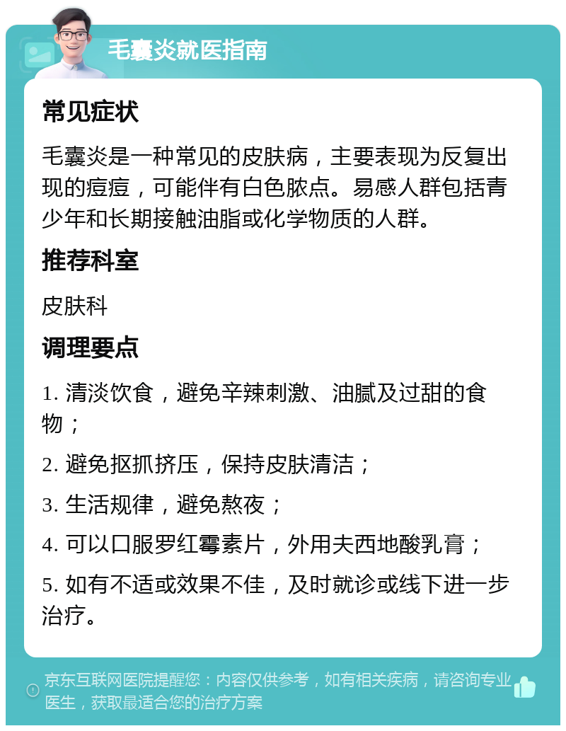 毛囊炎就医指南 常见症状 毛囊炎是一种常见的皮肤病，主要表现为反复出现的痘痘，可能伴有白色脓点。易感人群包括青少年和长期接触油脂或化学物质的人群。 推荐科室 皮肤科 调理要点 1. 清淡饮食，避免辛辣刺激、油腻及过甜的食物； 2. 避免抠抓挤压，保持皮肤清洁； 3. 生活规律，避免熬夜； 4. 可以口服罗红霉素片，外用夫西地酸乳膏； 5. 如有不适或效果不佳，及时就诊或线下进一步治疗。