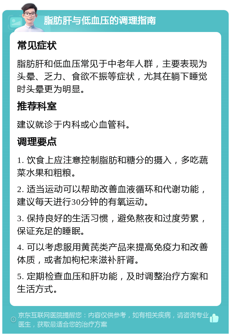 脂肪肝与低血压的调理指南 常见症状 脂肪肝和低血压常见于中老年人群，主要表现为头晕、乏力、食欲不振等症状，尤其在躺下睡觉时头晕更为明显。 推荐科室 建议就诊于内科或心血管科。 调理要点 1. 饮食上应注意控制脂肪和糖分的摄入，多吃蔬菜水果和粗粮。 2. 适当运动可以帮助改善血液循环和代谢功能，建议每天进行30分钟的有氧运动。 3. 保持良好的生活习惯，避免熬夜和过度劳累，保证充足的睡眠。 4. 可以考虑服用黄芪类产品来提高免疫力和改善体质，或者加枸杞来滋补肝肾。 5. 定期检查血压和肝功能，及时调整治疗方案和生活方式。